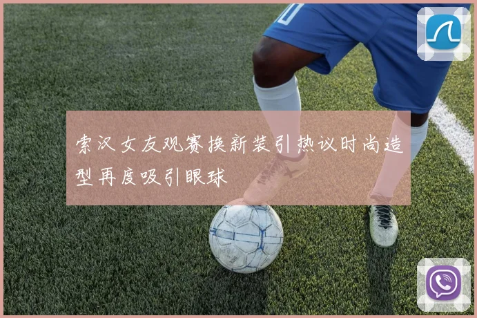 索汉女友观赛换新装引热议时尚造型再度吸引眼球
