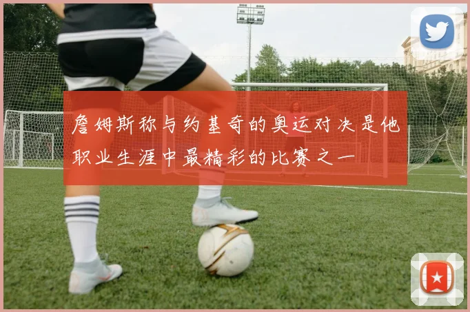 詹姆斯称与约基奇的奥运对决是他职业生涯中最精彩的比赛之一