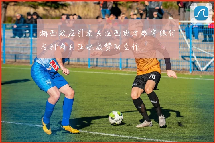 梅西效应引发关注西班牙数字银行与科内利亚达成赞助合作