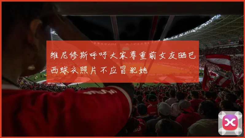 维尼修斯呼吁大家尊重前女友晒巴西球衣照片不应冒犯她