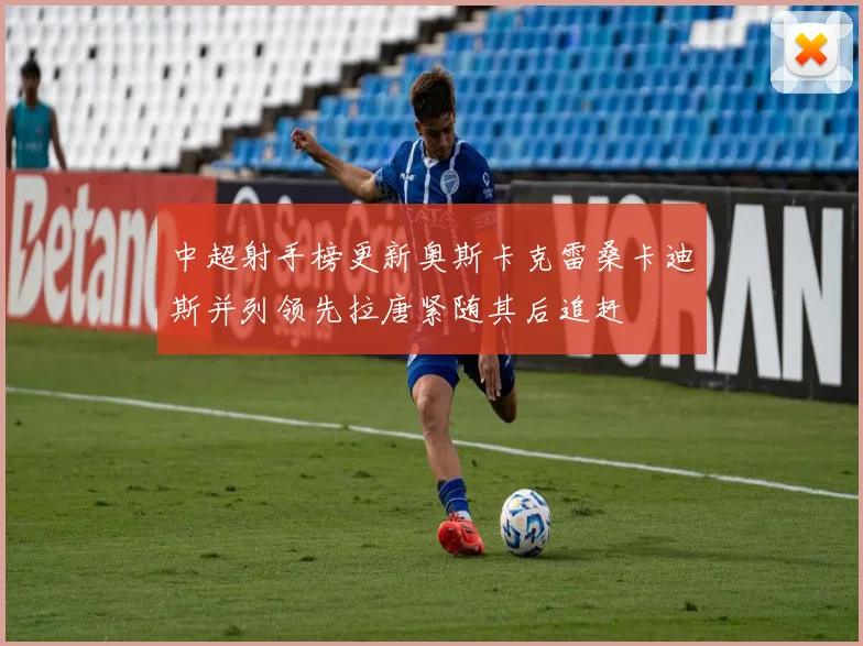 中超射手榜更新奥斯卡克雷桑卡迪斯并列领先拉唐紧随其后追赶
