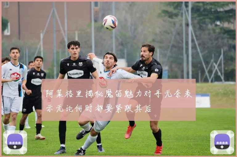 阿莱格里揭秘魔笛魅力对手无奈表示无论何时都要紧跟其后
