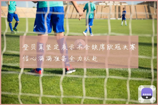 登贝莱坚定表示不会缺席欧冠决赛信心满满准备全力以赴