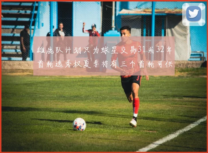 雄鹿队计划只为球星交易31或32年首轮选秀权夏季将有三个首轮可供交易