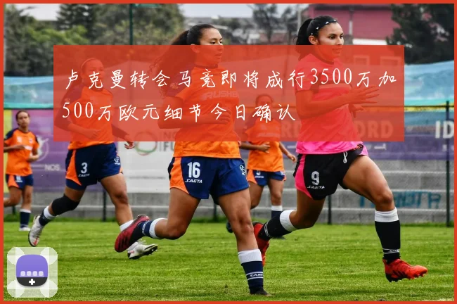 卢克曼转会马竞即将成行3500万加500万欧元细节今日确认