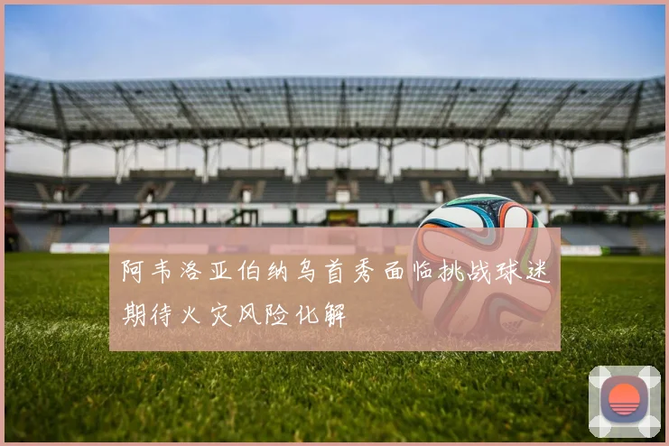 阿韦洛亚伯纳乌首秀面临挑战球迷期待火灾风险化解