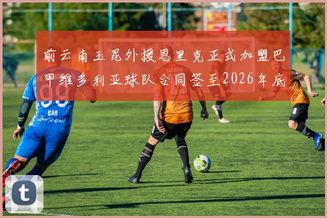 前云南玉昆外援恩里克正式加盟巴甲维多利亚球队合同签至2026年底